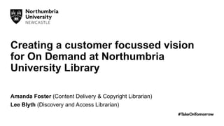 Creating a customer focussed vision
for On Demand at Northumbria
University Library
Amanda Foster (Content Delivery & Copyright Librarian)
Lee Blyth (Discovery and Access Librarian)
 