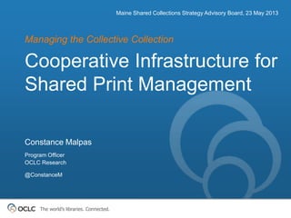 The world’s libraries. Connected.
Cooperative Infrastructure for
Shared Print Management
Managing the Collective Collection
Maine Shared Collections Strategy Advisory Board, 23 May 2013
Constance Malpas
Program Officer
OCLC Research
@ConstanceM
 
