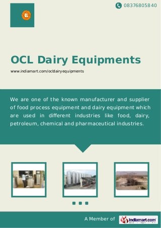 08376805840
A Member of
OCL Dairy Equipments
www.indiamart.com/ocldairyequipments
We are one of the known manufacturer and supplier
of food process equipment and dairy equipment which
are used in diﬀerent industries like food, dairy,
petroleum, chemical and pharmaceutical industries.
 