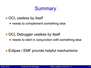4-Nov-2015 At last an OCL Debugger 17Made available under EPL 1.0
Summary
OCL useless by itself
needs to complement something else
OCL Debugger useless by itself
needs to start in conjunction with something else
Eclipse / EMF provide helpful mechanisms
 