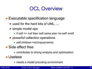 4-Nov-2015 At last an OCL Debugger 18Made available under EPL 1.0
OCL Overview
Executable specification language
used for the hard bits of UML, ...
simple model ops
if self <> null then self.name else 'no-self' endif
powerful collection operations
self.children->isUnique(name)
Side effect free
contributes to strong analysis and optimisation
Useless
needs a model providing environment
 