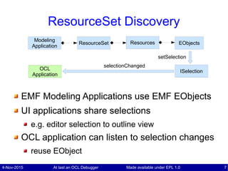 4-Nov-2015 At last an OCL Debugger 7Made available under EPL 1.0
ResourceSet Discovery
EMF Modeling Applications use EMF EObjects
UI applications share selections
e.g. editor selection to outline view
OCL application can listen to selection changes
reuse EObject
EObjectsResourceSet ResourcesModeling
Application
ISelectionOCL
Application
selectionChanged
setSelection
 