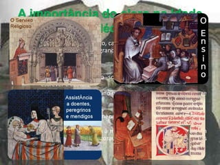 A importância do clero na Idade
             Média
• Serviço religioso – nascimento, casamento, morte – eram marcados
  por cerimónias religiosas de grande solidariedade;

• Ensino
       O clero era o grupo social mais instruído, sabiam ler,
         escrever e cantar;
       Responsáveis pelo ensino nas escolas existentes nas Igrejas e
         nos Mosteiros.

• Apoiavam os peregrinos, os mendigos e os doentes;

• Monges copistas – escreviam à mão documentos e livros feitos em
  pergaminho, que ás vezes decoravam com ilustrações de cores vivas
  e ouro – iluminuras.
 
