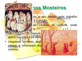 A vida nos Mosteiros
• Os monges dividiam o seu tempo pelo trabalho
  manual, os estudos e a oração.
• Os mosteiros eram centros de cultura, onde
  funcionavam escolas.
• Nas escolas escreviam-se crónicas, copiavam-se
  textos sagrados e os manuscritos antigos.
• Limpavam terrenos, dedicavam-se aos trabalhos do
  campo e ensinavam novas técnicas agrícolas aos
  colonos.
 