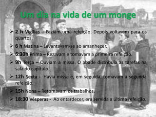 Um dia na vida de um monge
 2 h Vigílias – Faziam uma refeição. Depois voltavam para os
  quartos.
 6 h Matina – Levantavam-se ao amanhecer.
 6:30h Prima – Rezavam e tomavam a primeira refeição.
 9h Terça – Ouviam a missa. O abade distribuía as tarefas na
  sala do capítulo.
 12h Sexta - Havia missa e, em seguida, tomavam a segunda
  refeição.
 15h Nona – Retomavam os trabalhos.
 18:30 Vésperas - Ao entardecer, era servida a última refeição.
 