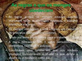 As regras a que os monges
            obedeciam
• As regras a que os monges estavam sujeitos
  marcavam todas as atividades religiosas, o trabalho
  intelectual e manual.
• Os monges obedeciam a uma «regra», um conjunto
  de princípios e deveres orientadores.
• Tendo por lema ora et labora (reza e trabalha).
• A regra baseava-se em 3 votos beneditinos de
  obediência, castidade e pobreza.
• Constituíam uma família em que «os irmãos»
  (monges) consideravam o abade (o que dirigia a
  abadia ou o mosteiro) como pai.
 