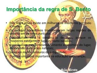 Importância da regra de S. Bento

• Esta regra ainda existe em milhares de mosteiros por todo
  o mundo.
• Os monges beneditinos transformaram largas regiões do
  deserto em terrenos aurículos;
• Contribuíram com a construção de ruas, porque os
  mosteiros existiam em lugares muito isolados;
• Contribuíram para o desenvolvimento económico do lugar,
  explorando os recursos naturais;
• Salvaram muitos tesouros de antiguidade;
• Tiveram um papel importante na educação das crianças.
 