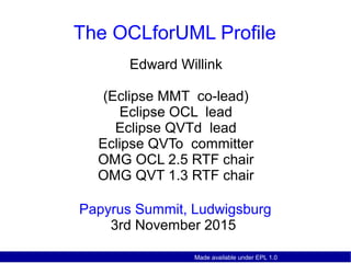 Made available under EPL 1.0
The OCLforUML Profile
Papyrus Summit, Ludwigsburg
3rd November 2015
Edward Willink
(Eclipse MMT co-lead)
Eclipse OCL lead
Eclipse QVTd lead
Eclipse QVTo committer
OMG OCL 2.5 RTF chair
OMG QVT 1.3 RTF chair
 