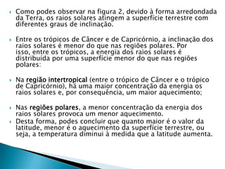    Como podes observar na figura 2, devido à forma arredondada
    da Terra, os raios solares atingem a superfície terrestre com
    diferentes graus de inclinação.

   Entre os trópicos de Câncer e de Capricórnio, a inclinação dos
    raios solares é menor do que nas regiões polares. Por
    isso, entre os trópicos, a energia dos raios solares é
    distribuída por uma superfície menor do que nas regiões
    polares:

   Na região intertropical (entre o trópico de Câncer e o trópico
    de Capricórnio), há uma maior concentração da energia os
    raios solares e, por consequência, um maior aquecimento;

   Nas regiões polares, a menor concentração da energia dos
    raios solares provoca um menor aquecimento.
   Desta forma, podes concluir que quanto maior é o valor da
    latitude, menor é o aquecimento da superfície terrestre, ou
    seja, a temperatura diminui à medida que a latitude aumenta.
 