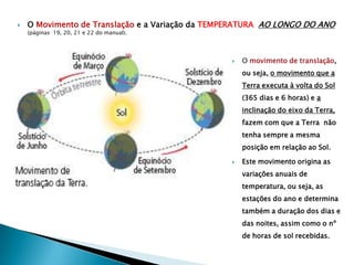    O Movimento de Translação e a Variação da TEMPERATURA AO LONGO DO ANO
    (páginas 19, 20, 21 e 22 do manual).




                                                    O movimento de translação,
                                                     ou seja, o movimento que a
                                                     Terra executa à volta do Sol
                                                     (365 dias e 6 horas) e a
                                                     inclinação do eixo da Terra,
                                                     fazem com que a Terra não
                                                     tenha sempre a mesma
                                                     posição em relação ao Sol.

                                                    Este movimento origina as
                                                     variações anuais de
                                                     temperatura, ou seja, as
                                                     estações do ano e determina
                                                     também a duração dos dias e
                                                     das noites, assim como o nº
                                                     de horas de sol recebidas.
 