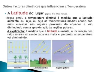    A Latitude do lugar          (páginas 21 e 22 do manual).

    Regra geral, a temperatura diminui à medida que a latitude
     aumenta, ou seja, ou seja as temperaturas médias anuais são
     mais elevadas nas regiões próximas do equador e vão
     diminuindo com a aproximação às regiões polares.
     A explicação: à medida que a latitude aumenta, a inclinação dos
     raios solares vai sendo cada vez maior e, portanto, a temperatura
     vai diminuindo.
 