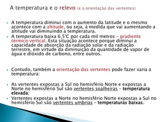    A temperatura diminui com o aumento da latitude e o mesmo
    acontece com a altitude, ou seja, à medida que vai aumentando a
    altitude vai diminuindo a temperatura.
   A temperatura baixa 6,5°C por cada mil metros – gradiente
    térmico vertical. Esta situação acontece porque diminui a
    capacidade de absorção da radiação solar e da radiação
    terrestre, em virtude da diminuição da quantidade de vapor de
    água e dióxido de carbono, entre outros.


   Contudo, também a orientação das vertentes pode fazer varia a
    temperatura:

   As vertentes expostas a Sul no hemisfério Norte e expostas a
    Norte no hemisfério Sul são vertentes soalheiras – temperatura
    elevada;
   Vertentes expostas a Norte no hemisfério Norte expostas a Sul no
    hemisfério Sul são vertentes umbrias – temperaturas baixas.
 