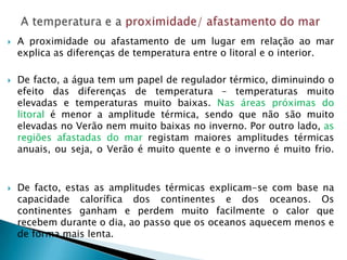    A proximidade ou afastamento de um lugar em relação ao mar
    explica as diferenças de temperatura entre o litoral e o interior.

   De facto, a água tem um papel de regulador térmico, diminuindo o
    efeito das diferenças de temperatura – temperaturas muito
    elevadas e temperaturas muito baixas. Nas áreas próximas do
    litoral é menor a amplitude térmica, sendo que não são muito
    elevadas no Verão nem muito baixas no inverno. Por outro lado, as
    regiões afastadas do mar registam maiores amplitudes térmicas
    anuais, ou seja, o Verão é muito quente e o inverno é muito frio.


   De facto, estas as amplitudes térmicas explicam-se com base na
    capacidade calorífica dos continentes e dos oceanos. Os
    continentes ganham e perdem muito facilmente o calor que
    recebem durante o dia, ao passo que os oceanos aquecem menos e
    de forma mais lenta.
 