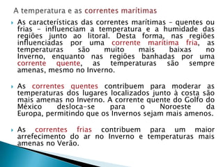    As características das correntes marítimas – quentes ou
    frias – influenciam a temperatura e a humidade das
    regiões junto ao litoral. Desta forma, nas regiões
    influenciadas por uma corrente marítima fria, as
    temperaturas      são    muito    mais     baixas    no
    Inverno, enquanto nas regiões banhadas por uma
    corrente quente, as temperaturas são sempre
    amenas, mesmo no Inverno.

   As correntes quentes contribuem para moderar as
    temperaturas dos lugares localizados junto à costa são
    mais amenas no Inverno. A corrente quente do Golfo do
    México     desloca-se    para     o    Noroeste     da
    Europa, permitindo que os Invernos sejam mais amenos.

   As correntes frias contribuem para um maior
    arrefecimento do ar no Inverno e temperaturas mais
    amenas no Verão.
 