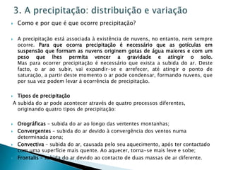    Como e por que é que ocorre precipitação?

   A precipitação está associada à existência de nuvens, no entanto, nem sempre
    ocorre. Para que ocorra precipitação é necessário que as gotículas em
    suspensão que formam as nuvens originem gotas de água maiores e com um
    peso que lhes permita vencer a gravidade e atingir o solo.
    Mas para ocorrer precipitação é necessário que exista a subida do ar. Deste
    facto, o ar ao subir, vai expandir-se e arrefecer, até atingir o ponto de
    saturação, a partir deste momento o ar pode condensar, formando nuvens, que
    por sua vez podem levar à ocorrência de precipitação.

 Tipos de precipitação
A subida do ar pode acontecer através de quatro processos diferentes,
  originando quatro tipos de precipitação:

   Orográficas – subida do ar ao longo das vertentes montanhas;
   Convergentes – subida do ar devido à convergência dos ventos numa
    determinada zona;
   Convectiva – subida do ar, causada pelo seu aquecimento, após ter contactado
    com uma superfície mais quente. Ao aquecer, torna-se mais leve e sobe;
   Frontalis – subida do ar devido ao contacto de duas massas de ar diferente.
 