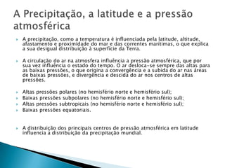    A precipitação, como a temperatura é influenciada pela latitude, altitude,
    afastamento e proximidade do mar e das correntes marítimas, o que explica
    a sua desigual distribuição à superfície da Terra.

   A circulação do ar na atmosfera influência a pressão atmosférica, que por
    sua vez influência o estado do tempo. O ar desloca-se sempre das altas para
    as baixas pressões, o que origina a convergência e a subida do ar nas áreas
    de baixas pressões, e divergência e descida do ar nos centros de altas
    pressões.

   Altas pressões polares (no hemisfério norte e hemisfério sul);
   Baixas pressões subpolares (no hemisfério norte e hemisfério sul);
   Altas pressões subtropicais (no hemisfério norte e hemisfério sul);
   Baixas pressões equatoriais.


   A distribuição dos principais centros de pressão atmosférica em latitude
    influencia a distribuição da precipitação mundial.
 