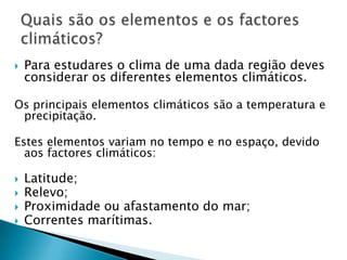    Para estudares o clima de uma dada região deves
    considerar os diferentes elementos climáticos.

Os principais elementos climáticos são a temperatura e
 precipitação.

Estes elementos variam no tempo e no espaço, devido
  aos factores climáticos:

   Latitude;
   Relevo;
   Proximidade ou afastamento do mar;
   Correntes marítimas.
 