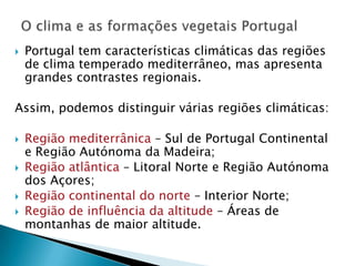    Portugal tem características climáticas das regiões
    de clima temperado mediterrâneo, mas apresenta
    grandes contrastes regionais.

Assim, podemos distinguir várias regiões climáticas:

   Região mediterrânica – Sul de Portugal Continental
    e Região Autónoma da Madeira;
   Região atlântica – Litoral Norte e Região Autónoma
    dos Açores;
   Região continental do norte – Interior Norte;
   Região de influência da altitude – Áreas de
    montanhas de maior altitude.
 
