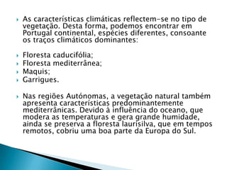    As características climáticas reflectem-se no tipo de
    vegetação. Desta forma, podemos encontrar em
    Portugal continental, espécies diferentes, consoante
    os traços climáticos dominantes:

   Floresta caducifólia;
   Floresta mediterrânea;
   Maquis;
   Garrigues.

   Nas regiões Autónomas, a vegetação natural também
    apresenta características predominantemente
    mediterrânicas. Devido à influência do oceano, que
    modera as temperaturas e gera grande humidade,
    ainda se preserva a floresta laurisilva, que em tempos
    remotos, cobriu uma boa parte da Europa do Sul.
 