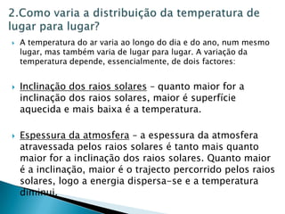   A temperatura do ar varia ao longo do dia e do ano, num mesmo
    lugar, mas também varia de lugar para lugar. A variação da
    temperatura depende, essencialmente, de dois factores:


   Inclinação dos raios solares – quanto maior for a
    inclinação dos raios solares, maior é superfície
    aquecida e mais baixa é a temperatura.

   Espessura da atmosfera – a espessura da atmosfera
    atravessada pelos raios solares é tanto mais quanto
    maior for a inclinação dos raios solares. Quanto maior
    é a inclinação, maior é o trajecto percorrido pelos raios
    solares, logo a energia dispersa-se e a temperatura
    diminui.
 