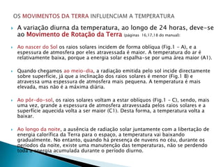    A variação diurna da temperatura, ao longo de 24 horas, deve-se
    ao Movimento de Rotação da Terra (páginas 16,17,18 do manual):
   Ao nascer do Sol os raios solares incidem de forma oblíqua (Fig.1 – A), e a
    espessura de atmosfera por eles atravessada é maior. A temperatura do ar é
    relativamente baixa, porque a energia solar espalha-se por uma área maior (A1).

   Quando chegamos ao meio-dia, a radiação emitida pelo sol incide directamente
    sobre superfície, já que a inclinação dos raios solares é menor (Fig.1 B) e
    atravessa uma espessura de atmosfera mais pequena. A temperatura é mais
    elevada, mas não é a máxima diária.

   Ao pôr-do-sol, os raios solares voltam a estar oblíquos (Fig.1 – C), sendo, mais
    uma vez, grande a espessura de atmosfera atravessada pelos raios solares e a
    superfície aquecida volta a ser maior (C1). Desta forma, a temperatura volta a
    baixar.

   Ao longo da noite, a ausência de radiação solar juntamente com a libertação de
    energia calorífica da Terra para o espaço, a temperatura vai baixando
    gradualmente. No entanto, quando há presença de nuvens no céu, durante os
    períodos da noite, existe uma manutenção das temperaturas, não se perdendo
    toda a energia acumulada durante o período diurno.
 