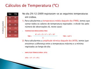 No dia 29/12/2009 registaram-se as seguintes temperaturas
    em Lisboa.
1. Para calcularmos a temperatura média daquele dia (TMD), temos que
    somar todos os valores de temperatura registados e dividi-los pelo
    número de observações (6, neste caso):

   TEMPERATURA MÉDIA DIÁRIA (TMD)

                  8º + 6º + 5º+ 11º + 13º + 10º
       TMD =                                      TMD = 8,8º C
                            6

2. Para calcularmos a amplitude térmica daquele dia (ATD), temos que
    encontrar a diferença entre a temperatura máxima e a mínima
    registadas ao longo do dia:

   AMPLITUDE TÉRMICA DIÁRIA (ATD)



    ATD = 13º - 5º = 8º C
 