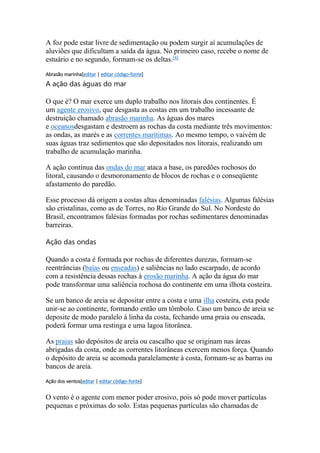 A foz pode estar livre de sedimentação ou podem surgir aí acumulações de 
aluviões que dificultam a saída da água. No primeiro caso, recebe o nome de 
estuário e no segundo, formam-se os deltas.[4] 
Abrasão marinha[editar | editar código-fonte] 
A ação das águas do mar 
O que é? O mar exerce um duplo trabalho nos litorais dos continentes. É 
um agente erosivo, que desgasta as costas em um trabalho incessante de 
destruição chamado abrasão marinha. As águas dos mares 
e oceanosdesgastam e destroem as rochas da costa mediante três movimentos: 
as ondas, as marés e as correntes marítimas. Ao mesmo tempo, o vaivém de 
suas águas traz sedimentos que são depositados nos litorais, realizando um 
trabalho de acumulação marinha. 
A ação contínua das ondas do mar ataca a base, os paredões rochosos do 
litoral, causando o desmoronamento de blocos de rochas e o conseqüente 
afastamento do paredão. 
Esse processo dá origem a costas altas denominadas falésias. Algumas falésias 
são cristalinas, como as de Torres, no Rio Grande do Sul. No Nordeste do 
Brasil, encontramos falésias formadas por rochas sedimentares denominadas 
barreiras. 
Ação das ondas 
Quando a costa é formada por rochas de diferentes durezas, formam-se 
reentrâncias (baías ou enseadas) e saliências no lado escarpado, de acordo 
com a resistência dessas rochas à erosão marinha. A ação da água do mar 
pode transformar uma saliência rochosa do continente em uma ilhota costeira. 
Se um banco de areia se depositar entre a costa e uma ilha costeira, esta pode 
unir-se ao continente, formando então um tômbolo. Caso um banco de areia se 
deposite de modo paralelo à linha da costa, fechando uma praia ou enseada, 
poderá formar uma restinga e uma lagoa litorânea. 
As praias são depósitos de areia ou cascalho que se originam nas áreas 
abrigadas da costa, onde as correntes litorâneas exercem menos força. Quando 
o depósito de areia se acomoda paralelamente à costa, formam-se as barras ou 
bancos de areia. 
Ação dos ventos[editar | editar código-fonte] 
O vento é o agente com menor poder erosivo, pois só pode mover partículas 
pequenas e próximas do solo. Estas pequenas partículas são chamadas de 
 