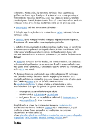 sedimentos. Ainda assim, ele transporta partículas finas a centenas de 
quilômetros de seu lugar de origem. A ação erosiva do vento, que atinge o 
ponto máximo nas zonas desérticas, secas e de vegetação escassa, também 
contribui para a destruição do relevo da Terra. O vento desprende as partículas 
soltas das rochas e vai polindo-as até transformá-las em grãos de areia. 
A erosão eólica tem dois mecanismos diferentes: 
A deflação, que é a ação direta do vento sobre as rochas, retirando delas as 
partículas soltas; 
A corrosão, que é o ataque do vento carregado de partículas em suspensão, 
desgastando não só as rochas como as próprias partículas. 
O trabalho de movimentação da indumentrologia nuclear pode ser transferida 
involuntariamente pela areia até depositá-la nas praias e nos desertos, onde 
pode formar grandes acumulações móveis conhecidas como dunas. São 
enormes montes de areia acumulada pelo vento e que mudam freqüentemente 
de lugar. 
As dunas são elevações móveis de areia, em forma de montes. Em uma duna 
podem ser distinguidas duas partes: uma área de aclive suave ou barlavento, 
pela qual a areia é empurrada, e uma área de declive abrupto ou sotavento, por 
onde a areia rola ao cair. 
As dunas deslocam-se a velocidades que podem ultrapassar 15 metros por 
ano. Quando o avanço das dunas ameaça as populações humanas ou a 
plantação, colocam-se obstáculos, tais como estacas, muros ou arbustos, para 
detê O relevo terrestre pode ser definido como as formas 
da superfície do planeta. O relevo origina-se e transforma-se sob a 
interferência de dois tipos de agentes: os agentes internos e externos. 
 endógenos: Atuam de dentro para fora 
(deformando), vulcanismo e tectonismo; 
 exógenos: Atuam na superfície (modelando), intemperismo e 
a antropicidade (o fator humano). 
Simplificando, o relevo é o conjunto das formas da crosta terrestre, 
manifestando-se desde o fundo dos oceanos até as terras emersas, o qual 
resulta da ação de forças que podem ser: endógenas, ou exógenas. 
Encontramos diversas formas de 
relevo: planaltos, planícies, cordilheiras, montanhas, morros, serras, chapadas, 
depressões, vales, escarpas, abismos, icebergs, vulcões, etc.[1] 
Índice 
 