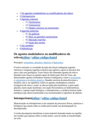  1 Os agentes modeladores ou modificadores do relevo 
 2 Intemperismo 
 3 Agentes internos 
o 3.1 Tectonismo 
o 3.2 Vulcanismo 
o 3.3 Abalos sísmicos ou terremotos 
 4 Agentes externos: 
o 4.1 As geleiras 
o 4.2 Rios, os grandes construtores 
o 4.3 Abrasão marinha 
o 4.4 Ação dos ventos 
 5 Ver também 
 6 Referências 
Os agentes modeladores ou modificadores do 
relevo[editar | editar código-fonte] 
Principais: montanhas, planaltos, planícies e depressões. 
O relevo terrestre é o resultado da ação das forças endógenas (agentes 
internos) e exógenas (agentes externos) que agiram e agem no decorrer dos 
anos e das eras geológicas. Essas forças são chamadas agentes do relevo. 
Quando essas forças ou agentes agem de dentro para fora da Terra, são 
denominados agentes formadores internos (endógenos), como o tectonismo, 
o vulcanismo e os abalos sísmicos. Quando ocorrem da atmosfera para a 
litosfera, isto é, na superfície, temos os agentes modeladores externos 
(exógenos) do relevo, como: as chuvas (ação pluviométrica), o gelo (ação 
glacial), mares (ação marítima), rios (ação fluviométrica ou hidrométrica), 
animais e vegetais (ação biológica, o intemperismo e o próprio homem (ação 
antrópica) que altera (construindo e/ou reconstruindo) a superfície do planeta. 
Intemperismo[editar | editar código-fonte] 
Meteorização ou intemperismo é um conjunto de processos físicos, químicos e 
biológicos que atuam sobre as rochas provocando sua desintegração ou 
decomposição. 
A rocha decomposta transforma-se num material chamado manto ou regolito, 
um resíduo que repousa sobre a rocha matriz, sem ter ainda se transformado 
em solo. 
 