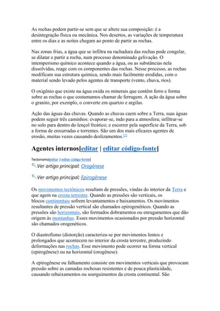 As rochas podem partir-se sem que se altere sua composição: é a 
desintegração física ou mecânica. Nos desertos, as variações de temperatura 
entre os dias e as noites chegam ao ponto de partir as rochas. 
Nas zonas frias, a água que se infiltra na rachadura das rochas pode congelar, 
se dilatar e partir a rocha, num processo denominado gelivação. O 
intemperismo químico acontece quando a água, ou as substâncias nela 
dissolvidas, reage com os componentes das rochas. Nesse processo, as rochas 
modificam sua estrutura química, sendo mais facilmente erodidas, com o 
material sendo levado pelos agentes de transporte (vento, chuva, rios). 
O oxigênio que existe na água oxida os minerais que contêm ferro e forma 
sobre as rochas o que costumamos chamar de ferrugem. A ação da água sobre 
o granito, por exemplo, o converte em quartzo e argilas. 
Ação das águas das chuvas. Quando as chuvas caem sobre a Terra, suas águas 
podem seguir três caminhos: evaporar-se, indo para a atmosfera; infiltrar-se 
no solo para dentro do lençol freático; e escorrer pela superfície da Terra, sob 
a forma de enxurradas e torrentes. São um dos mais eficazes agentes de 
erosão, muitas vezes causando deslizamentos.[2] 
Agentes internos[editar | editar código-fonte] 
Tectonismo[editar | editar código-fonte] 
Ver artigo principal: Orogênese 
Ver artigo principal: Epirogênese 
Os movimentos tectônicos resultam de pressões, vindas do interior da Terra e 
que agem na crosta terrestre. Quando as pressões são verticais, os 
blocos continentais sofrem levantamentos e baixamentos. Os movimentos 
resultantes de pressão vertical são chamados epirogenéticos. Quando as 
pressões são horizontais, são formados dobramentos ou enrugamentos que dão 
origem às montanhas. Esses movimentos ocasionados por pressão horizontal 
são chamados orogenéticos. 
O diastrofismo (distorção) caracteriza-se por movimentos lentos e 
prolongados que acontecem no interior da crosta terrestre, produzindo 
deformações nas rochas. Esse movimento pode ocorrer na forma vertical 
(epirogênese) ou na horizontal (orogênese). 
A epirogênese ou falhamento consiste em movimentos verticais que provocam 
pressão sobre as camadas rochosas resistentes e de pouca plasticidade, 
causando rebaixamentos ou soerguimentos da crosta continental. São 
 