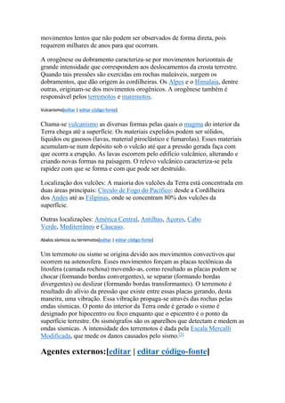 movimentos lentos que não podem ser observados de forma direta, pois 
requerem milhares de anos para que ocorram. 
A orogênese ou dobramento caracteriza-se por movimentos horizontais de 
grande intensidade que correspondem aos deslocamentos da crosta terrestre. 
Quando tais pressões são exercidas em rochas maleáveis, surgem os 
dobramentos, que dão origem às cordilheiras. Os Alpes e o Himalaia, dentre 
outras, originam-se dos movimentos orogênicos. A orogênese também é 
responsável pelos terremotos e maremotos. 
Vulcanismo[editar | editar código-fonte] 
Chama-se vulcanismo as diversas formas pelas quais o magma do interior da 
Terra chega até a superfície. Os materiais expelidos podem ser sólidos, 
líquidos ou gasosos (lavas, material piroclástico e fumarolas). Esses materiais 
acumulam-se num depósito sob o vulcão até que a pressão gerada faça com 
que ocorra a erupção. As lavas escorrem pelo edifício vulcânico, alterando e 
criando novas formas na paisagem. O relevo vulcânico caracteriza-se pela 
rapidez com que se forma e com que pode ser destruído. 
Localização dos vulcões: A maioria dos vulcões da Terra está concentrada em 
duas áreas principais: Círculo de Fogo do Pacífico: desde a Cordilheira 
dos Andes até as Filipinas, onde se concentram 80% dos vulcões da 
superfície. 
Outras localizações: América Central, Antilhas, Açores, Cabo 
Verde, Mediterrâneo e Cáucaso. 
Abalos sísmicos ou terremotos[editar | editar código-fonte] 
Um terremoto ou sismo se origina devido aos movimentos convectivos que 
ocorrem na astenosfera. Esses movimentos forçam as placas tectônicas da 
litosfera (camada rochosa) movendo-as, como resultado as placas podem se 
chocar (formando bordas convergentes), se separar (formando bordas 
divergentes) ou deslizar (formando bordas transformantes). O terremoto é 
resultado do alívio da pressão que existe entre essas placas gerando, desta 
maneira, uma vibração. Essa vibração propaga-se através das rochas pelas 
ondas sísmicas. O ponto do interior da Terra onde é gerado o sismo é 
designado por hipocentro ou foco enquanto que o epicentro é o ponto da 
superfície terrestre. Os sismógrafos são os aparelhos que detectam e medem as 
ondas sísmicas. A intensidade dos terremotos é dada pela Escala Mercalli 
Modificada, que mede os danos causados pelo sismo.[3] 
Agentes externos:[editar | editar código-fonte] 
 