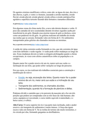Os agentes externos modificam o relevo, estes são: as águas do mar, dos rios e 
das chuvas, o gelo, o vento e o homem, causando a erosão marinha, erosão 
fluvial, erosão pluvial, erosão glacial, erosão eólica e erosão antrópica.Eles 
agridem a superfície terrestre fazendo dela formatos e tamanhos diferentes. 
As geleiras[editar | editar código-fonte] 
Em algumas zonas de clima muito frio, a neve não derrete durante o verão. O 
peso das camadas de neve acumuladas durante invernos seguidos acaba por 
transformá-la em gelo. Quando essa enorme massa de gelo se desloca, corre 
como um poderoso rio de gelo. As geleiras realizam um trabalho de erosão 
nas rochas que as cercam, formando vales em forma de U. Os sedimentos 
transportados pelas geleiras são chamados morenas ou morainas. 
Rios, os grandes construtores[editar | editar código-fonte] 
A união de várias correntes acaba formando os rios, que são correntes de água 
com leito definido e vazão regular. A vazão pode sofrer mudanças ao longo do 
ano. Essas mudanças devem-se tanto a estiagens prolongadas quanto a cheias 
excepcionais, às vezes com efeitos catastróficos sobre as populações e os 
campos. 
Quanto maior for o poder erosivo de um rio, maior será sua vazão e a 
inclinação do seu leito, que pode sofrer variações ao longo do percurso. 
Em seu curso, os rios realizam três trabalhos essenciais para a construção e 
modificação do relevo: 
 Erosão, ou seja, escavação dos leitos. Quanto maior for o poder 
erosivo de um rio, maior será sua vazão e a inclinação do seu 
leito; 
 Transporte dos sedimentos, os chamados aluviões; 
 Sedimentação, quando há a formação de planícies e deltas. 
Podemos dividir o caminho que o rio percorre da nascente até a foz em três 
porções que podem ser comparadas com as três fases da vida humana: alto 
curso, equipara-se à juventude; o curso médio equivale à maturidade; e o 
baixo curso, à velhice. 
Alto Curso: O curso superior do rio é sua parte mais inclinada, onde o poder 
erosivo e de transporte de sedimentos é muito intenso. A força das águas 
escava vales em forma de V. Se as rochas do terreno são muito resistentes, o 
rio circula por elas, formando gargantas ou desfiladeiros. 
 
