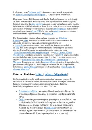 fenômenos como "ondas de leste", sistemas convectivos de tempestades 
da Zona de Convergência Intertropical (ITCZ) não eram conhecidos.3 
Hoje,ainda é mais difícil dar uma definição do clima baseada em períodos de 
30 anos, embora séries de dados de 30 anos sejam comuns. Nota-se, que ao 
longo de amostras da série temporal, podem ocorrer variações do valor médio, 
indicando variabilidade climática. Parte dessas variações encontradas ao longo 
das dezenas de anos pode ser atribuída a causas antropogênicas. Por exemplo, 
os primeiros anos do século XXI têm sido mais quentes que os encontrados 
anteriormente na segunda metade do século XX. 
Um dos primeiros estudos sobre o clima, proposto por Wladimir 
Köppen em 1900, fundamentava-se no sentido de clima como fator da 
dimensão geográfica. Nessa classificação considerava-se 
a vegetação predominante como uma manifestação das características 
do solo e do clima da região, permitindo reunir várias regiões do mundo 
através de semelhanças de sua vegetação, sendo conhecida como 
"classificação climática de Köppen-Geiger". Em 1931 Charles Warren 
Thornthwaite introduziu uma nova classificação4 e em 1948 amplia os estudos 
através do balanço de água como um fator do clima,5 que futuramente daria 
origem à "classificação do clima de Thornthwaite". Emmanuel de 
Martonne destacou-se no estudo da geomorfologia climática. Seu estudo sobre 
problemas morfológicos do Brasil tropical-atlântico foi um dos primeiros 
trabalhos de geomorfologiaclimática, sendo conhecida a "classificação do 
clima de Martonne". 
Fatores climáticos[editar | editar código-fonte] 
Os fatores climáticos são os elementos naturais e humanos capazes de 
influenciar as características ou a dinâmica de um ou mais tipos de climas. 
Para que sejam compreendidos, precisam ser estudados de forma 
interdisciplinar pois um interfere no outro. São eles: 
 Pressão atmosférica - variações históricas das amplitudes de 
pressões endógenas (magma) e exógenas (crosta) do planeta 
Terra; 
 Órbita - mudanças cronológicas (geológicas e astrofísicas) nas 
posições das órbitas terrestres (em graus, minutos, segundos, 
décimos, centésimos e milésimos de segundos) ocasionam 
maiores ou menores graus deinsolação que modificam as 
variadas ações calorimétricas (ora incidentes ou deferentes) no 
planeta Terra (dificilmente perceptíveis aos humanos); 
 