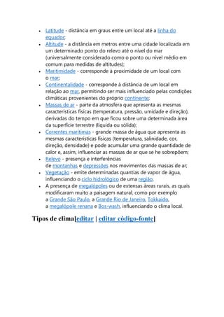  Latitude - distância em graus entre um local até a linha do 
equador; 
 Altitude - a distância em metros entre uma cidade localizada em 
um determinado ponto do relevo até o nível do mar 
(universalmente considerado como o ponto ou nível médio em 
comum para medidas de altitudes); 
 Maritimidade - corresponde à proximidade de um local com 
o mar; 
 Continentalidade - corresponde à distância de um local em 
relação ao mar, permitindo ser mais influenciado pelas condições 
climáticas provenientes do próprio continente; 
 Massas de ar - parte da atmosfera que apresenta as mesmas 
características físicas (temperatura, pressão, umidade e direção), 
derivadas do tempo em que ficou sobre uma determinada área 
da superfície terrestre (líquida ou sólida); 
 Correntes marítimas - grande massa de água que apresenta as 
mesmas características físicas (temperatura, salinidade, cor, 
direção, densidade) e pode acumular uma grande quantidade de 
calor e, assim, influenciar as massas de ar que se he sobrepõem; 
 Relevo - presença e interferências 
de montanhas e depressões nos movimentos das massas de ar; 
 Vegetação - emite determinadas quantias de vapor de água, 
influenciando o ciclo hidrológico de uma região. 
 A presença de megalópoles ou de extensas áreas rurais, as quais 
modificaram muito a paisagem natural, como por exemplo 
a Grande São Paulo, a Grande Rio de Janeiro, Tokkaido, 
a megalópole renana e Bos-wash, influenciando o clima local. 
Tipos de clima[editar | editar código-fonte] 
 