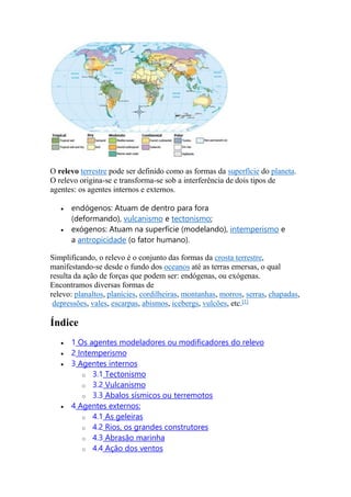 O relevo terrestre pode ser definido como as formas da superfície do planeta. 
O relevo origina-se e transforma-se sob a interferência de dois tipos de 
agentes: os agentes internos e externos. 
 endógenos: Atuam de dentro para fora 
(deformando), vulcanismo e tectonismo; 
 exógenos: Atuam na superfície (modelando), intemperismo e 
a antropicidade (o fator humano). 
Simplificando, o relevo é o conjunto das formas da crosta terrestre, 
manifestando-se desde o fundo dos oceanos até as terras emersas, o qual 
resulta da ação de forças que podem ser: endógenas, ou exógenas. 
Encontramos diversas formas de 
relevo: planaltos, planícies, cordilheiras, montanhas, morros, serras, chapadas, 
depressões, vales, escarpas, abismos, icebergs, vulcões, etc.[1] 
Índice 
 1 Os agentes modeladores ou modificadores do relevo 
 2 Intemperismo 
 3 Agentes internos 
o 3.1 Tectonismo 
o 3.2 Vulcanismo 
o 3.3 Abalos sísmicos ou terremotos 
 4 Agentes externos: 
o 4.1 As geleiras 
o 4.2 Rios, os grandes construtores 
o 4.3 Abrasão marinha 
o 4.4 Ação dos ventos 
 