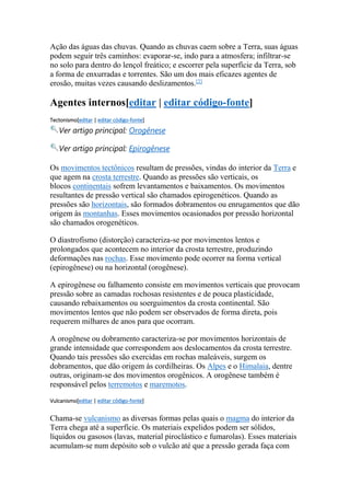 Ação das águas das chuvas. Quando as chuvas caem sobre a Terra, suas águas 
podem seguir três caminhos: evaporar-se, indo para a atmosfera; infiltrar-se 
no solo para dentro do lençol freático; e escorrer pela superfície da Terra, sob 
a forma de enxurradas e torrentes. São um dos mais eficazes agentes de 
erosão, muitas vezes causando deslizamentos.[2] 
Agentes internos[editar | editar código-fonte] 
Tectonismo[editar | editar código-fonte] 
Ver artigo principal: Orogênese 
Ver artigo principal: Epirogênese 
Os movimentos tectônicos resultam de pressões, vindas do interior da Terra e 
que agem na crosta terrestre. Quando as pressões são verticais, os 
blocos continentais sofrem levantamentos e baixamentos. Os movimentos 
resultantes de pressão vertical são chamados epirogenéticos. Quando as 
pressões são horizontais, são formados dobramentos ou enrugamentos que dão 
origem às montanhas. Esses movimentos ocasionados por pressão horizontal 
são chamados orogenéticos. 
O diastrofismo (distorção) caracteriza-se por movimentos lentos e 
prolongados que acontecem no interior da crosta terrestre, produzindo 
deformações nas rochas. Esse movimento pode ocorrer na forma vertical 
(epirogênese) ou na horizontal (orogênese). 
A epirogênese ou falhamento consiste em movimentos verticais que provocam 
pressão sobre as camadas rochosas resistentes e de pouca plasticidade, 
causando rebaixamentos ou soerguimentos da crosta continental. São 
movimentos lentos que não podem ser observados de forma direta, pois 
requerem milhares de anos para que ocorram. 
A orogênese ou dobramento caracteriza-se por movimentos horizontais de 
grande intensidade que correspondem aos deslocamentos da crosta terrestre. 
Quando tais pressões são exercidas em rochas maleáveis, surgem os 
dobramentos, que dão origem às cordilheiras. Os Alpes e o Himalaia, dentre 
outras, originam-se dos movimentos orogênicos. A orogênese também é 
responsável pelos terremotos e maremotos. 
Vulcanismo[editar | editar código-fonte] 
Chama-se vulcanismo as diversas formas pelas quais o magma do interior da 
Terra chega até a superfície. Os materiais expelidos podem ser sólidos, 
líquidos ou gasosos (lavas, material piroclástico e fumarolas). Esses materiais 
acumulam-se num depósito sob o vulcão até que a pressão gerada faça com 
 