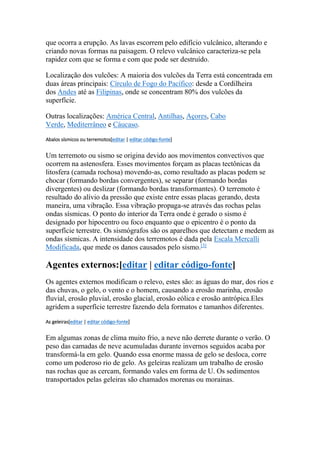 que ocorra a erupção. As lavas escorrem pelo edifício vulcânico, alterando e 
criando novas formas na paisagem. O relevo vulcânico caracteriza-se pela 
rapidez com que se forma e com que pode ser destruído. 
Localização dos vulcões: A maioria dos vulcões da Terra está concentrada em 
duas áreas principais: Círculo de Fogo do Pacífico: desde a Cordilheira 
dos Andes até as Filipinas, onde se concentram 80% dos vulcões da 
superfície. 
Outras localizações: América Central, Antilhas, Açores, Cabo 
Verde, Mediterrâneo e Cáucaso. 
Abalos sísmicos ou terremotos[editar | editar código-fonte] 
Um terremoto ou sismo se origina devido aos movimentos convectivos que 
ocorrem na astenosfera. Esses movimentos forçam as placas tectônicas da 
litosfera (camada rochosa) movendo-as, como resultado as placas podem se 
chocar (formando bordas convergentes), se separar (formando bordas 
divergentes) ou deslizar (formando bordas transformantes). O terremoto é 
resultado do alívio da pressão que existe entre essas placas gerando, desta 
maneira, uma vibração. Essa vibração propaga-se através das rochas pelas 
ondas sísmicas. O ponto do interior da Terra onde é gerado o sismo é 
designado por hipocentro ou foco enquanto que o epicentro é o ponto da 
superfície terrestre. Os sismógrafos são os aparelhos que detectam e medem as 
ondas sísmicas. A intensidade dos terremotos é dada pela Escala Mercalli 
Modificada, que mede os danos causados pelo sismo.[3] 
Agentes externos:[editar | editar código-fonte] 
Os agentes externos modificam o relevo, estes são: as águas do mar, dos rios e 
das chuvas, o gelo, o vento e o homem, causando a erosão marinha, erosão 
fluvial, erosão pluvial, erosão glacial, erosão eólica e erosão antrópica.Eles 
agridem a superfície terrestre fazendo dela formatos e tamanhos diferentes. 
As geleiras[editar | editar código-fonte] 
Em algumas zonas de clima muito frio, a neve não derrete durante o verão. O 
peso das camadas de neve acumuladas durante invernos seguidos acaba por 
transformá-la em gelo. Quando essa enorme massa de gelo se desloca, corre 
como um poderoso rio de gelo. As geleiras realizam um trabalho de erosão 
nas rochas que as cercam, formando vales em forma de U. Os sedimentos 
transportados pelas geleiras são chamados morenas ou morainas. 
 