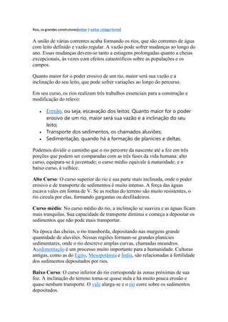 Rios, os grandes construtores[editar | editar código-fonte] 
A união de várias correntes acaba formando os rios, que são correntes de água 
com leito definido e vazão regular. A vazão pode sofrer mudanças ao longo do 
ano. Essas mudanças devem-se tanto a estiagens prolongadas quanto a cheias 
excepcionais, às vezes com efeitos catastróficos sobre as populações e os 
campos. 
Quanto maior for o poder erosivo de um rio, maior será sua vazão e a 
inclinação do seu leito, que pode sofrer variações ao longo do percurso. 
Em seu curso, os rios realizam três trabalhos essenciais para a construção e 
modificação do relevo: 
 Erosão, ou seja, escavação dos leitos. Quanto maior for o poder 
erosivo de um rio, maior será sua vazão e a inclinação do seu 
leito; 
 Transporte dos sedimentos, os chamados aluviões; 
 Sedimentação, quando há a formação de planícies e deltas. 
Podemos dividir o caminho que o rio percorre da nascente até a foz em três 
porções que podem ser comparadas com as três fases da vida humana: alto 
curso, equipara-se à juventude; o curso médio equivale à maturidade; e o 
baixo curso, à velhice. 
Alto Curso: O curso superior do rio é sua parte mais inclinada, onde o poder 
erosivo e de transporte de sedimentos é muito intenso. A força das águas 
escava vales em forma de V. Se as rochas do terreno são muito resistentes, o 
rio circula por elas, formando gargantas ou desfiladeiros. 
Curso médio: No curso médio do rio, a inclinação se suaviza e as águas ficam 
mais tranquilas. Sua capacidade de transporte diminui e começa a depositar os 
sedimentos que não pode mais transportar. 
Na época das cheias, o rio transborda, depositando nas margens grande 
quantidade de aluviões. Nessas regiões formam-se grandes planícies 
sedimentares, onde o rio descreve amplas curvas, chamadas meandros. 
Asedimentação é um processo muito importante para a humanidade. Culturas 
antigas, como as do Egito, Mesopotâmia e Índia, são relacionadas à fertilidade 
dos sedimentos depositados por rios. 
Baixo Curso: O curso inferior do rio corresponde às zonas próximas de sua 
foz. A inclinação do terreno torna-se quase nula e há muito pouca erosão e 
quase nenhum transporte. O vale alarga-se e o rio corre sobre os sedimentos 
depositados. 
 