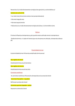 Neste diaa luzincide diretamente notrópicode capricórnio,nohemisfériosul
Solstíciode Junho(H.N)
▪ Luz solarmaisdireta(raiossolaresmais perpendiculares)
▪ Diamaislongodo ano
▪ Há maioraquecimento
▪ Neste diaaluz incide diretamentenotrópicode câncer,no hemisférionorte
Relevo
O relevoinfluenciaatemperatura,poisquantomaioraaltitude menoratemperatura
Gradiente térmico - A cada mil metrosque noselevamosemaltitude,atemperaturadesce
6ºc
Proximidade do mar
A proximidadedomarinfluenciaaamplitude térmicaanual
Nas regiõesdoLitoral
Amplitude térmicaanual maisbaixa
Nas regiõesdoInterior
Amplitude térmicaanual maisalta
Correntesmarítimas
As correntesmarítimasinfluenciamatemperaturanaszonasdoLitoral:
Correntesfrias(pólos –equador)
Refrescamasáreas do Litoral
Correntesquentes(equador–pólos)
Aquecemasáreasdo Litoral
 