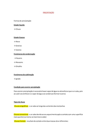 PRECIPITAÇÃO
Formasde precipitação
Estado liquido
→ Chuva
Estado Gasoso
→ Neve
→ Granizo
→ Saraiva
Fenómenosde condensação
→ Nuvens
→ Nevoeiro
→ Orvalho
Fenómenosde sublimação
→ geada
Condição para ocorrer precipitação
Para ocorrer precipitaçãoé necessáriohavervaporde águana atmosferae que o ar suba, pois
ao subirvai arrefecere o vapor de água vai condensar(formarnuvens)
Tipos de chuva
Chuvasorográficas - o ar sobe ao longodas vertentesdasmontanhas
Chuvasconvectivas - o ar sobe devidoaoseuaquecimentoapósocontatocom uma superfície
maisquente (oar torna-se maisleve e sobe)
Chuvasfrontais - resultamdocontato entre duasmassas de ar diferentes:
 