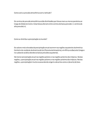 Comovaria a pressãoatmosféricacoma latitude?
Os centrosde pressãoatmosféricaestãodistribuídosporfaixasmaisoumenosparalelasao
longodo Globoterrestre.Estasfaixasalteramentre centrosde baixapressão(-) centrosde
alta pressão(+).
Comose distribui aprecipitaçãonomundo?
Os valoresmaiselevadosdaprecipitaçãoanual ocorremnasregiõesequatoriaisdaAmérica
Central e do nordeste daAméricadoSul (florestadaAmazónia),emÁfricanaBaciado Congoe
no sudoeste asiáticodevidoàs baixaspressõesequatoriais.
Há menorprecipitaçãoanual nasregiõespolarese nasregiõespróximodostrópicos.Nestas
regiões,aprecipitaçãoanual nasregiõespolarese nasregiõespróximodostrópicos.Nestas
regiões,aprecipitaçãoé muitoescassadandoorigemadesertoscomoo desertodoSara.
 