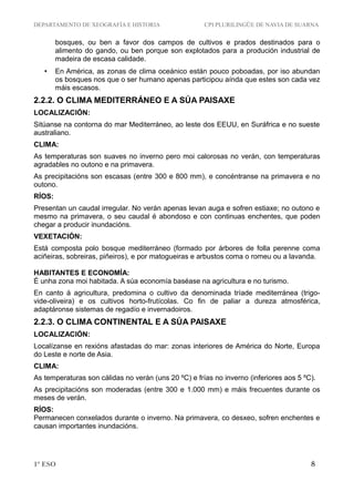 DEPARTAMENTO DE XEOGRAFÍA E HISTORIA CPI PLURILINGÜE DE NAVIA DE SUARNA
bosques, ou ben a favor dos campos de cultivos e prados destinados para o
alimento do gando, ou ben porque son explotados para a produción industrial de
madeira de escasa calidade.
• En América, as zonas de clima oceánico están pouco poboadas, por iso abundan
os bosques nos que o ser humano apenas participou aínda que estes son cada vez
máis escasos.
2.2.2. O CLIMA MEDITERRÁNEO E A SÚA PAISAXE
LOCALIZACIÓN:
Sitúanse na contorna do mar Mediterráneo, ao leste dos EEUU, en Suráfrica e no sueste
australiano.
CLIMA:
As temperaturas son suaves no inverno pero moi calorosas no verán, con temperaturas
agradables no outono e na primavera.
As precipitacións son escasas (entre 300 e 800 mm), e concéntranse na primavera e no
outono.
RÍOS:
Presentan un caudal irregular. No verán apenas levan auga e sofren estiaxe; no outono e
mesmo na primavera, o seu caudal é abondoso e con continuas enchentes, que poden
chegar a producir inundacións.
VEXETACIÓN:
Está composta polo bosque mediterráneo (formado por árbores de folla perenne coma
aciñeiras, sobreiras, piñeiros), e por matogueiras e arbustos coma o romeu ou a lavanda.
HABITANTES E ECONOMÍA:
É unha zona moi habitada. A súa economía baséase na agricultura e no turismo.
En canto á agricultura, predomina o cultivo da denominada tríade mediterránea (trigo-
vide-oliveira) e os cultivos horto-frutícolas. Co fin de paliar a dureza atmosférica,
adaptáronse sistemas de regadío e invernadoiros.
2.2.3. O CLIMA CONTINENTAL E A SÚA PAISAXE
LOCALIZACIÓN:
Localízanse en rexións afastadas do mar: zonas interiores de América do Norte, Europa
do Leste e norte de Asia.
CLIMA:
As temperaturas son cálidas no verán (uns 20 ºC) e frías no inverno (inferiores aos 5 ºC).
As precipitacións son moderadas (entre 300 e 1.000 mm) e máis frecuentes durante os
meses de verán.
RÍOS:
Permanecen conxelados durante o inverno. Na primavera, co desxeo, sofren enchentes e
causan importantes inundacións.
1º ESO 8
 