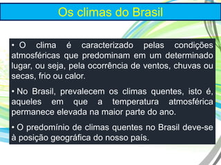 Os climas do Brasil
• O clima é caracterizado pelas condições
atmosféricas que predominam em um determinado
lugar, ou seja, pela ocorrência de ventos, chuvas ou
secas, frio ou calor.
• No Brasil, prevalecem os climas quentes, isto é,
aqueles em que a temperatura atmosférica
permanece elevada na maior parte do ano.
• O predomínio de climas quentes no Brasil deve-se
à posição geográfica do nosso país.
 