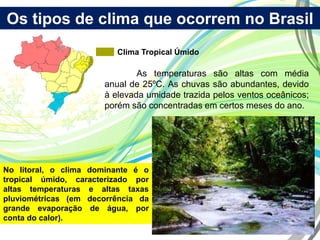 Os tipos de clima que ocorrem no Brasil
Clima Tropical Úmido
As temperaturas são altas com média
anual de 25ºC. As chuvas são abundantes, devido
à elevada umidade trazida pelos ventos oceânicos;
porém são concentradas em certos meses do ano.
No litoral, o clima dominante é o
tropical úmido, caracterizado por
altas temperaturas e altas taxas
pluviométricas (em decorrência da
grande evaporação de água, por
conta do calor).
 