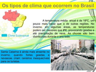 Os tipos de clima que ocorrem no Brasil
Clima Subtropical
A temperatura média anual é de 18ºC, um
pouco mais baixa que a de outras regiões. No
inverno, em algumas áreas, as temperaturas
podem ser menores que 0ºC, provocando geadas e
até precipitação de neve. As chuvas são bem
distribuídas durante o ano todo.
Santa Catarina é ainda mais atraente no
inverno, quando fortes geadas e
nevascas criam cenários inesquecíveis
para os turistas.
 