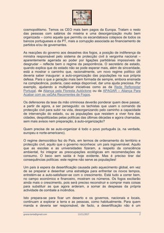 grazia.tanta@gmail.com 13/11/2017 2
cosmopolitismo. Temos os CEO mais bem pagos da Europa. Tratam o resto
das pessoas com salários de miséria e uma desorganização muito bem
organizada – como aquela que permitiu os escandalosos colapsos de todos os
bancos portugueses e da PT, mais a corrupção associada ao financiamento de
partidos e/ou de governantes.
As reacções do governo aos desastres dos fogos, a posição de indiferença da
ministra responsável pelo sistema de protecção civil à vergonha nacional –
aparentemente agarrada ao poder por ligações partidárias impossíveis de
desgrudar – reflecte bem o regime da pesporrência. O secretário de estado,
quando explica que do estado não se pode esperar mais, além de sinceridade,
está a mostrar o caminho que, racionalmente, um novo regime político útil
deveria saber inaugurar: a auto-organização das populações na sua própria
defesa. Para o que a geração mais bem formada de sempre, embora ensinada
na complacência, poderia, caso esteja disponível, dar uma ajuda preciosa. Por
exemplo, ajudando a multiplicar iniciativas como as da Rede Reflorestar
Portugal, da Aliança pela Floresta Autóctone ou da APAGAR – Aliança Para
Acabar com as vaGAs Recorrentes de Fogos.
Os defensores da tese da mão criminosa deverão ponderar quem deve passar,
a partir de agora, a ser perseguido: os tachistas que usam o comando da
protecção civil para subir na vida, desorganizando pelo caminho a capacidade
de intervenção do estado, ou as populações que resistem a viver fora das
cidades, despolitizadas pelas políticas das últimas décadas e agora chamadas,
sem mais avisos nem preparação, à auto-organização?
Quem precisa de se auto-organizar é todo o povo português (e, na verdade,
europeu e norte-americano).
O regime democrático fez do País, em termos de ordenamento do território e
protecção civil, aquilo que o governo reconhece: um país ingovernável. Aquilo
que as escolas e as universidades fizeram, a respeito da consciência
ambiental, foi integrar as preocupações ecológicas em recomendações de
consumo. O beco sem saída é hoje evidente. Mas é preciso tirar daí
consequências políticas: este regime não serve as populações!
Um país à espera da desertificação causada pelo aquecimento global, em vez
de se preparar e desenhar uma estratégia para enfrentar os novos tempos,
entretém-se a auto-satisfazer-se com o crescimento. Está tudo a correr bem,
no campo económico e financeiro, mostram os números. Os fogos excitarão
ainda mais o crescimento, pois será preciso reconstruir e comprar mais coisas
para substituir as que agora arderam, a somar às despesas da própria
actividade de combate a incêndios.
Isto prepara-se para ficar um deserto e os governos, nacionais e locais,
continuam a explorar a terra e as pessoas, como habitualmente. Para quem
manda e deveria ser responsável, de facto, a desertificação não é um
 