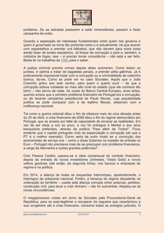 grazia.tanta@gmail.com 13/11/2017 3
problema. Se as estradas passarem a estar intransitáveis, passam a fazer
campanha de avião.
Quando a separação de interesses fundamentais entre quem nos governa e
quem é governado se torna tão profunda como o é actualmente, há que acenar
com espantalhos e prender uns bêbados, que não servem para outra coisa
senão fazer de bodes expiatórios. Já limpar da corrupção o país e, também, a
indústria de fogos, isso – é preciso tomar consciência – não está a ser feito.
Basta ler os trabalhos da TIAC para o saber.
A justiça criminal previne crimes depois deles ocorrerem. Como dizem os
juristas, é óptima a tratar de bagatelas penais, a prender pilha galinhas. Já é
praticamente impossível tratar com a corrupção ou a criminalidade de colarinho
branco, diz-se. Como se pode ver no caso Sócrates. Aquilo que o João
Cravinho gritou aos sete ventos, para quem o queria ouvir – de que a
corrupção estava instalada ao mais alto nível do estado (que ele conhece tão
bem) – não serviu de nada. As vozes do Banco Central Europeu, anos antes,
quando avisou que o primeiro problema financeiro de Portugal era a corrupção;
ou da recente campanha presidencial de Paulo Morais, cuja popularidade
política se pode comparar com a de Isaltino Morais, esbarram com a
indiferença nacional.
Tal como a guerra colonial ditou o fim da ditadura mais de uma década antes
do 25 de Abril, a crise financeira de 2008 ditou o fim do regime democrático em
Portugal, que se arrasta por falta de capacidade de encarar as realidades. Em
vez de ser dada a voz ao povo, a voz foi entregue à Merkel e aos seus
banqueiros preferidos, através da política “Para além da Troika!”. Ficou
evidente que o capital português vivia da especulação e corrupção (de que a
PT é o melhor exemplo). Como seria de outro modo se a convicção dos
economistas de serviço era – como o disse Guterres na ocasião da entrada no
Euro – Portugal não precisava mais de se preocupar com problema financeiros,
a cargo da Alemanha e outras grandes potências?
Com Passos Coelho, passou-se à ideia consensual do controlo financeiro,
depois da entrada de novos investidores (chineses, Vistos Gold) e novos
velhos gestores (até então, de segunda linha), nos bancos e empresas do
regime e na política.
Em 2014, a aliança de todas as esquerdas interrompeu, aparentemente, o
interregno da soberania nacional. Porém, a herança do regime decadente na
ordenação do território – usada pela aliança corrupta entre autarcas, partidos,
construção civil, para lavar e criar dinheiro – não foi subvertida. Adaptou-se às
novas circunstâncias.
O megaprocesso criado em torno de Sócrates pela Procuradoria-Geral da
República, para se auto-legitimar e recuperar da cegueira que caracterizou a
sua congénere até à crise financeira, consome todas as energias judiciais. O
 