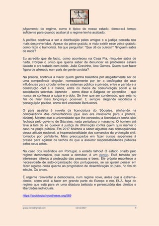 grazia.tanta@gmail.com 13/11/2017 4
julgamento do regime, como é típico do nosso estado, demorará tempo
suficiente para quando acabar já o regime tenha acabado.
A política continua a ser a distribuição pelos amigos e a justiça porrada nos
mais desprevenidos. Apesar do peixe graúdo, e visto existir esse peixe graúdo,
como fazia o humorista, há que perguntar: “Que dê os outros?” Ninguém sabia
de nada?
Eu acredito que de facto, como aconteceu na Casa Pia, ninguém sabia de
nada. Porque o único que queria saber de denunciar os problemas estava
isolado e era tratado com doido. João Cravinho, Ana Gomes. Quem quer fazer
figura de alienado num país de gente cordata?
Na prática, continua a haver quem ganha balúrdios por alegadamente ser de
uma competência singular, nomeadamente por ter a desfaçatez de usar
influências para circular entre os sistemas público e privado, entre o partido e a
construção civil e a banca, entre os meios de comunicação social e as
sociedades secretas. Aprende – como disse o Salgado ter aprendido – que
nunca se confessa a culpa e o dolo. Se tiver que ser condenado, que seja no
fim do final mais longínquo possível. E sempre alegando inocência e
perseguição política, como terá ensinado Berlusconi.
O país assistiu à novela da licenciatura do Sócrates, alinhando na
complacência dos comentadores (que isso era irrelevante para a política,
diziam). Mesmo que a universidade que lhe concedeu a licenciatura tenha sido
fechada pelo governo de Sócrates, nada perturbou o marasmo. O homem até
teve a lata de se queixar à justiça de difamação contra quem quis manter o
caso na praça pública. Em 2017 ficámos a saber algumas das consequências
dessa atitude nacional: a inoperacionalidade dos comandos da protecção civil,
tomados por partidarite. Mais preocupados em fazer cursos superiores à
pressa para agarrar os tachos do que a assumir responsabilidades públicas
pelos seus actos.
No caso dos incêndios em Portugal, o estado falhou! O estado criado pelo
regime democrático, que custa a derrubar, é um perigo. Está tomado por
interesses alheios à protecção das pessoas e bens. Ele próprio reconhece a
necessidade de auto-organização dos portugueses, se se quiser pensar em
fazer alguma coisa quanto ao prognóstico de desertificação do país, no fim do
século. Ou antes.
É urgente reinventar a democracia, num regime novo, antes que a extrema-
direita, como está a fazer em grande parte da Europa e nos EUA, faça do
regime que está para vir uma ditadura belicista e persecutória dos direitos e
liberdades individuais.
https://sociologia.hypotheses.org/569
 