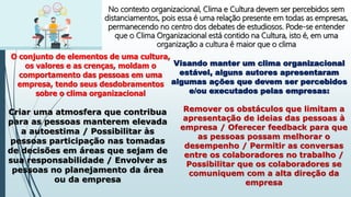 No contexto organizacional, Clima e Cultura devem ser percebidos sem
distanciamentos, pois essa é uma relação presente em todas as empresas,
permanecendo no centro dos debates de estudiosos. Pode-se entender
que o Clima Organizacional está contido na Cultura, isto é, em uma
organização a cultura é maior que o clima
O conjunto de elementos de uma cultura,
os valores e as crenças, moldam o
comportamento das pessoas em uma
empresa, tendo seus desdobramentos
sobre o clima organizacional
Visando manter um clima organizacional
estável, alguns autores apresentaram
algumas ações que devem ser percebidos
e/ou executados pelas empresas:
Criar uma atmosfera que contribua
para as pessoas manterem elevada
a autoestima / Possibilitar às
pessoas participação nas tomadas
de decisões em áreas que sejam de
sua responsabilidade / Envolver as
pessoas no planejamento da área
ou da empresa
Remover os obstáculos que limitam a
apresentação de ideias das pessoas à
empresa / Oferecer feedback para que
as pessoas possam melhorar o
desempenho / Permitir as conversas
entre os colaboradores no trabalho /
Possibilitar que os colaboradores se
comuniquem com a alta direção da
empresa
 