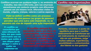Conflito nas Organizações
Conflitos ocorrem em qualquer lugar e, no ambiente de
trabalho, isso não é diferente, pois nas empresas
encontramos um contexto propício com diferentes
pessoas em um mesmo local, diferentes visões de
mundo, origens, crenças, valores e outros aspectos
Pode-se definir conflito como um processo
resultante de uma pessoa (ou grupo de pessoas)
perceber que uma outra está impedindo, ou se
encontra em vias de impedir uma ação importante
O conflito se
caracteriza por
uma situação de
luta, em que cada
adversário usa os
meios que estão a
seu dispor para
obrigar o outro a
ceder ou
submeter-se
O conflito sempre foi
percebido como um risco às
organizações, entretanto, a
partir de uma visão mais
moderna, quando bem
gerenciado o conflito pode
contribuir para aumentar o
desempenho organizacional
Portanto, encontrar o ponto de
equilíbrio para que o conflito
efetivamente se transforme em
um instrumento de mudanças e
não em um problema, exige
muitos esforços, experiências,
sensibilidade e conhecimentos
dos líderes ou dos gestores
 